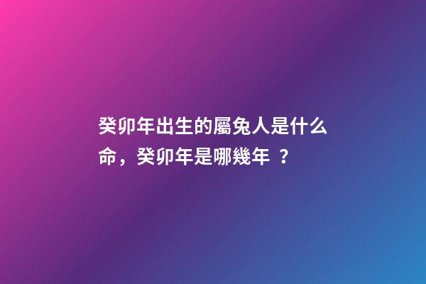 癸卯年出生的屬兔人是什么命，癸卯年是哪幾年？